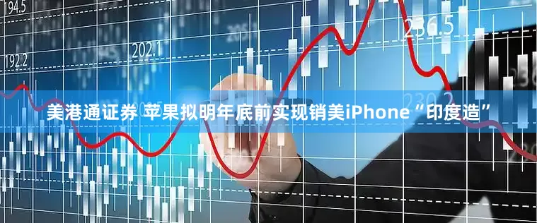 美港通证券 苹果拟明年底前实现销美iPhone“印度造”