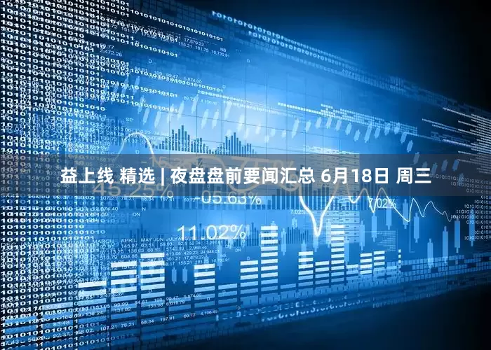 益上线 精选 | 夜盘盘前要闻汇总 6月18日 周三