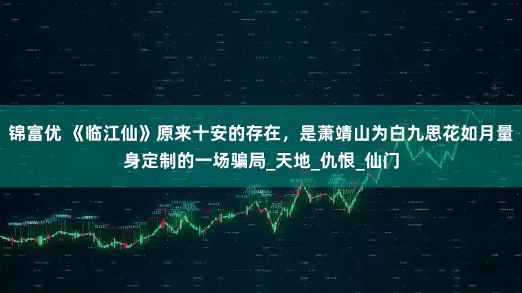 锦富优 《临江仙》原来十安的存在，是萧靖山为白九思花如月量身定制的一场骗局_天地_仇恨_仙门