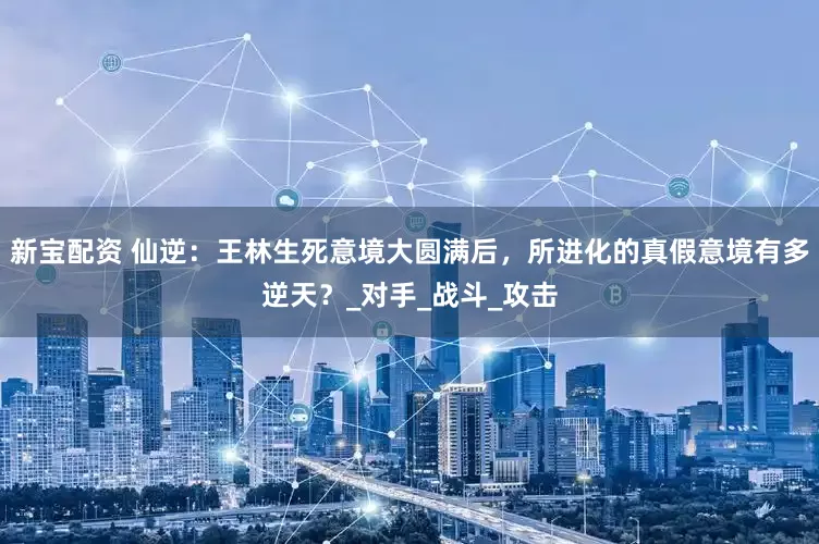 新宝配资 仙逆：王林生死意境大圆满后，所进化的真假意境有多逆天？_对手_战斗_攻击