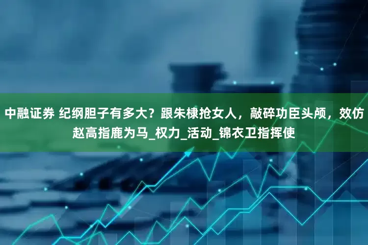 中融证券 纪纲胆子有多大？跟朱棣抢女人，敲碎功臣头颅，效仿赵高指鹿为马_权力_活动_锦衣卫指挥使