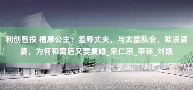 利创智投 福康公主：羞辱丈夫，与太监私会，欺凌婆婆，为何和离后又要复婚_宋仁宗_李玮_刘娥