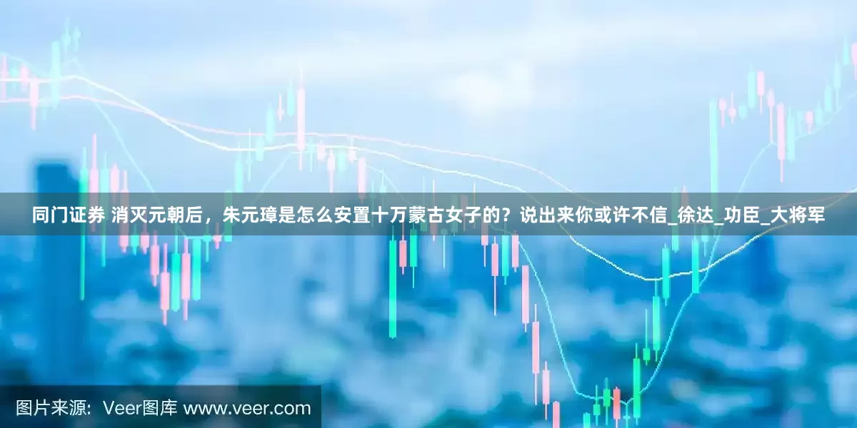 同门证券 消灭元朝后，朱元璋是怎么安置十万蒙古女子的？说出来你或许不信_徐达_功臣_大将军