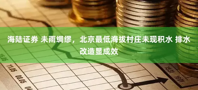 海陆证券 未雨绸缪，北京最低海拔村庄未现积水 排水改造显成效