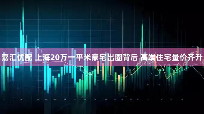 嘉汇优配 上海20万一平米豪宅出圈背后 高端住宅量价齐升