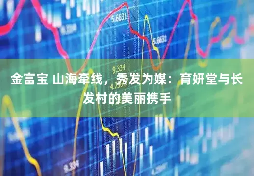 金富宝 山海牵线，秀发为媒：育妍堂与长发村的美丽携手