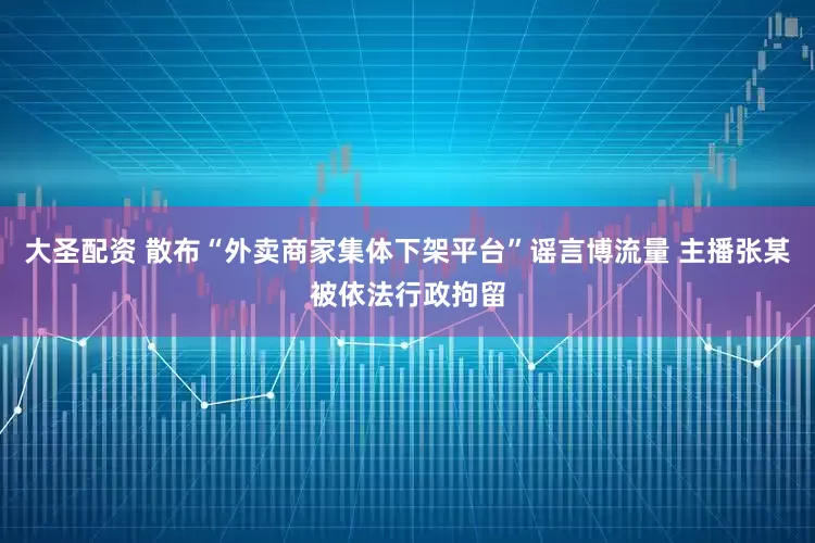 大圣配资 散布“外卖商家集体下架平台”谣言博流量 主播张某被依法行政拘留