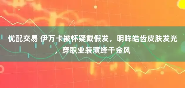 优配交易 伊万卡被怀疑戴假发,明眸皓齿皮肤发光,穿职业装演绎千金风