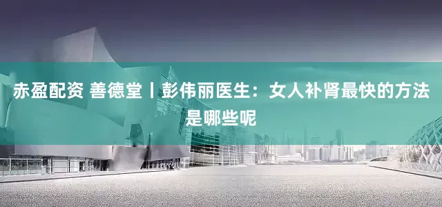 赤盈配资 善德堂丨彭伟丽医生:女人补肾最快的方法是哪些呢