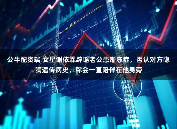 公牛配资端 女星谢依霖辟谣老公患渐冻症，否认对方隐瞒遗传病史，称会一直陪伴在他身旁