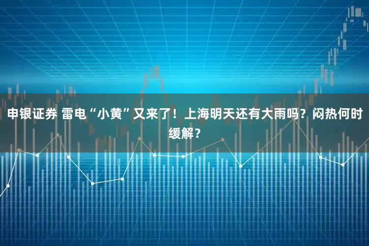 申银证券 雷电“小黄”又来了！上海明天还有大雨吗？闷热何时缓解？
