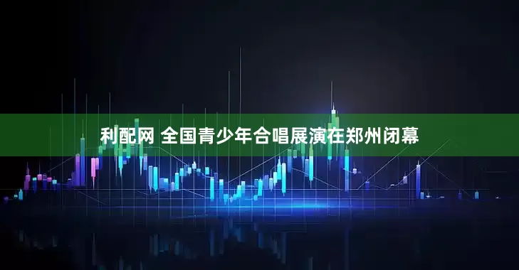 利配网 全国青少年合唱展演在郑州闭幕
